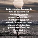 La nouvelle lune en Cancer du 25 juin apporte un souffle unique, celui d’une expansion intérieure douce et profonde. Cette lunaison agit comme un baume pour l’âme : elle nous invite à nous reconnecter à nous-même, à accueillir nos émotions et à oser poser des intentions audacieuses, alignées sur ce que notre cœur désire vraiment.